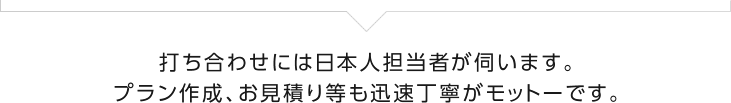 打ち合わせには日本人担当者が伺います。 プラン作成、お見積り等も迅速丁寧がモットーです。